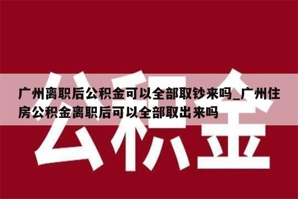 广州离职后公积金可以全部取钞来吗_广州住房公积金离职后可以全部取出来吗